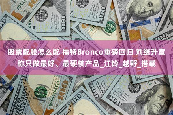 股票配股怎么配 福特Bronco重磅回归 刘继升宣称只做最好、最硬核产品_江铃_越野_搭载
