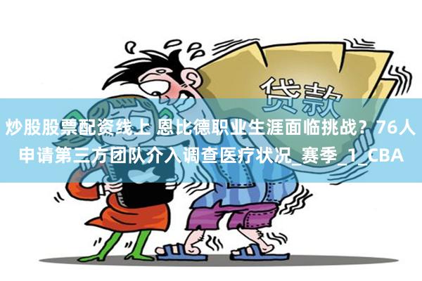 炒股股票配资线上 恩比德职业生涯面临挑战？76人申请第三方团队介入调查医疗状况_赛季_1_CBA
