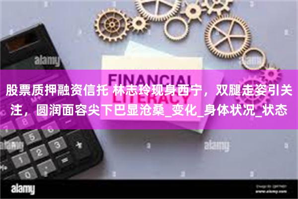 股票质押融资信托 林志玲现身西宁，双腿走姿引关注，圆润面容尖下巴显沧桑_变化_身体状况_状态