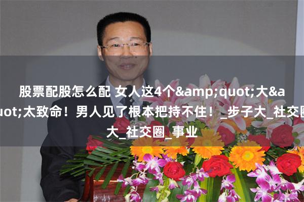股票配股怎么配 女人这4个&quot;大&quot;太致命！男人见了根本把持不住！_步子大_社交圈_事业