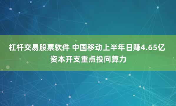 杠杆交易股票软件 中国移动上半年日赚4.65亿 资本开支重点投向算力