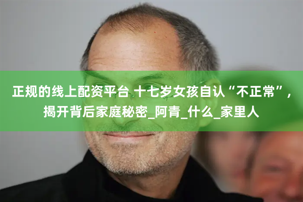 正规的线上配资平台 十七岁女孩自认“不正常”，揭开背后家庭秘密_阿青_什么_家里人