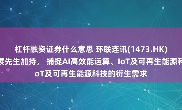 杠杆融资证券什么意思 环联连讯(1473.HK)获正大家族谢展先生加持， 捕捉AI高效能运算、IoT及可再生能源科技的衍生需求