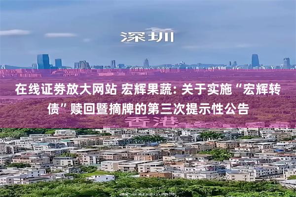 在线证劵放大网站 宏辉果蔬: 关于实施“宏辉转债”赎回暨摘牌的第三次提示性公告