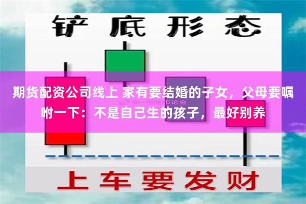期货配资公司线上 家有要结婚的子女，父母要嘱咐一下：不是自己生的孩子，最好别养