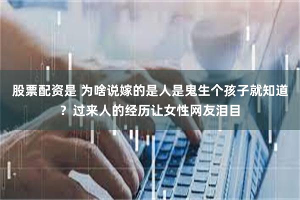 股票配资是 为啥说嫁的是人是鬼生个孩子就知道？过来人的经历让女性网友泪目