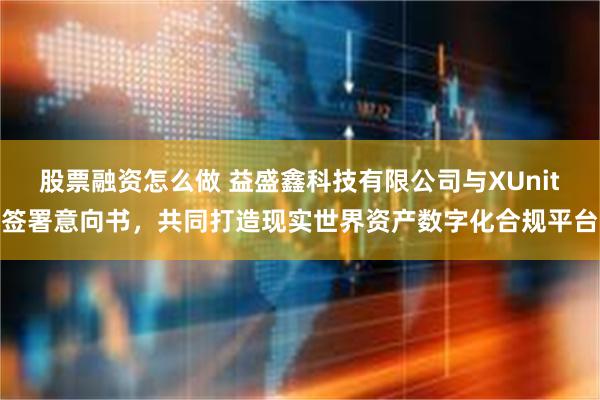 股票融资怎么做 益盛鑫科技有限公司与XUnit签署意向书，共同打造现实世界资产数字化合规平台