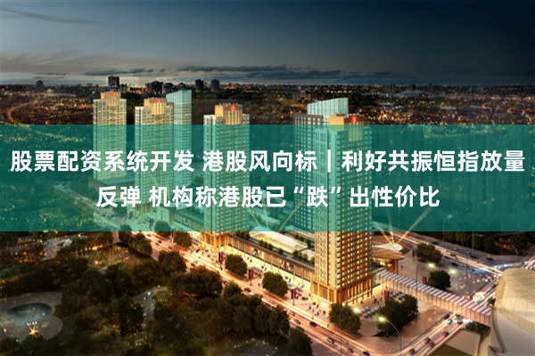 股票配资系统开发 港股风向标｜利好共振恒指放量反弹 机构称港股已“跌”出性价比