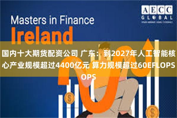 国内十大期货配资公司 广东：到2027年人工智能核心产业规模超过4400亿元 算力规模超过60EFLOPS