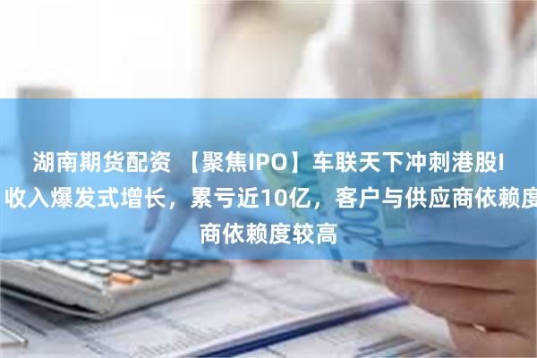 湖南期货配资 【聚焦IPO】车联天下冲刺港股IPO：收入爆发式增长，累亏近10亿，客户与供应商依赖度较高
