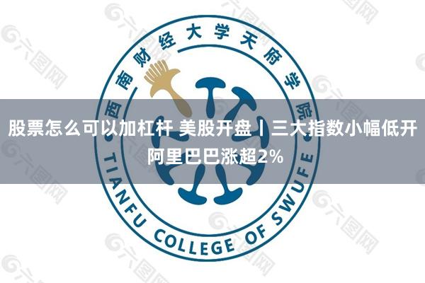 股票怎么可以加杠杆 美股开盘丨三大指数小幅低开 阿里巴巴涨超2%