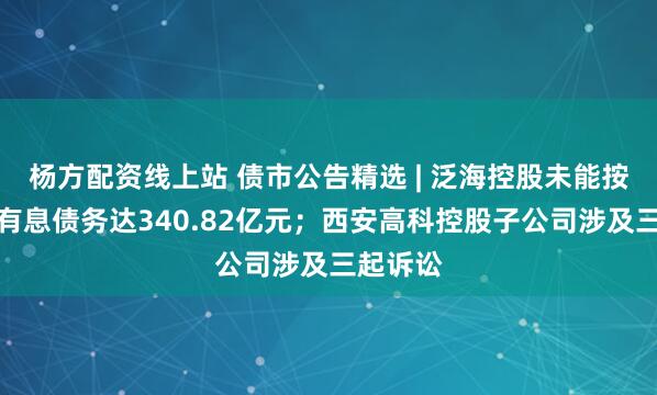 杨方配资线上站 债市公告精选 | 泛海控股未能按期偿还有息债务达340.82亿元；西安高科控股子公司涉及三起诉讼
