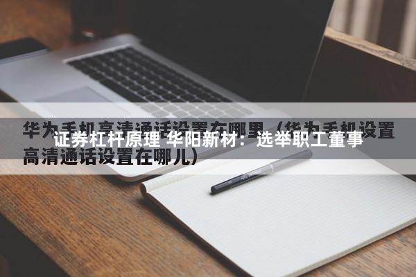 证券杠杆原理 华阳新材：选举职工董事
